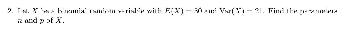 2. Let X be a binomial random variable with E(X) = 30 and Var(X) = 21. Find the parameters
n and p of X.