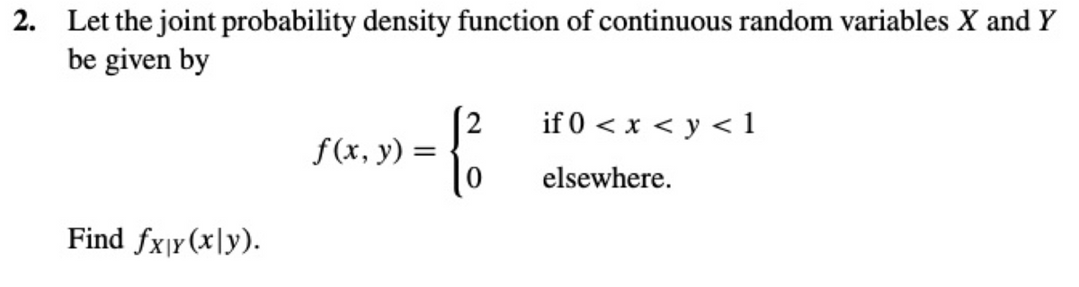 2. Let the joint probability density function of continuous random variables X and Y
be given by
Find fx|y(x|y).
f(x, y) =
2
if 0 < x < y < 1
elsewhere.