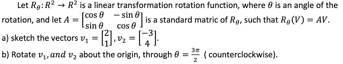 Let R9:R2 → R² is a linear transformation rotation function, where 0 is an angle of the
[cos 0
Lsin 0
- sin
cos e is a standard matric of Rg, such that R9(V) = AV.
rotation, and let A
COS
a) sketch the vectors v
,V2 = |
4
b) Rotate v,, and v, about the origin, through 0 =" (counterclockwise).
2
