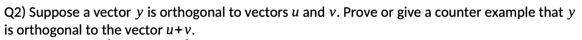 Q2) Suppose a vector y is orthogonal to vectors u and v. Prove or give a counter example that y
is orthogonal to the vector u+v.
