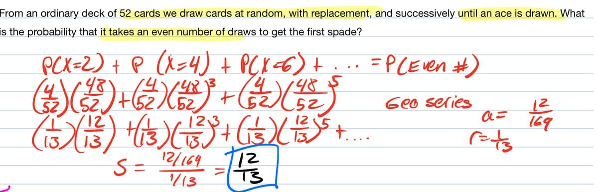 From an ordinary deck of 52 cards we draw cards at random, with replacement, and successively until an ace is drawn. What
is the probability that it takes an even number of draws to get the first spade?
PCX=2) + P (X=4) + P(X+6) + ... =P (Even #)
(²12) (²2²) + ( 2 ) (6₂)² + (32)(82)
48
485
Geo series
12,3
( 13 ) ( 13 ) + (1 3) ( 13² )² + (1 3) (+) ³ +...
S = 12/164 - 1²/3
12
1/13
a=
f=ts
12
169