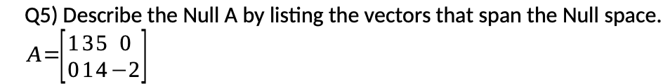 Q5) Describe the Null A by listing the vectors that span the Null space.
135 0
A=
014 -2
