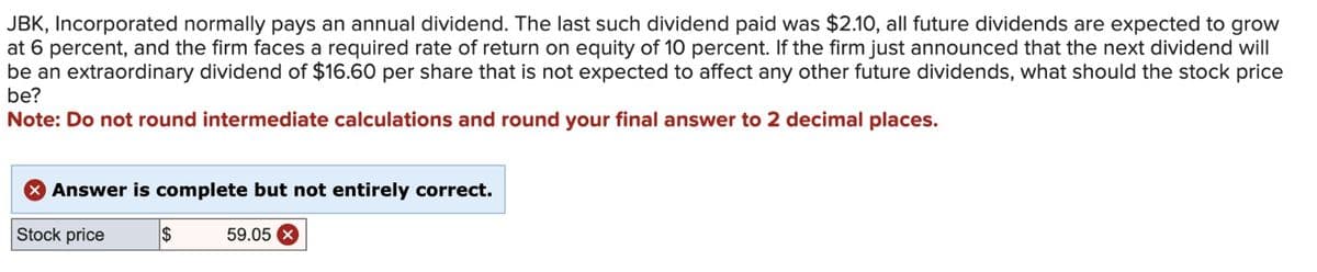 JBK, Incorporated normally pays an annual dividend. The last such dividend paid was $2.10, all future dividends are expected to grow
at 6 percent, and the firm faces a required rate of return on equity of 10 percent. If the firm just announced that the next dividend will
be an extraordinary dividend of $16.60 per share that is not expected to affect any other future dividends, what should the stock price
be?
Note: Do not round intermediate calculations and round your final answer to 2 decimal places.
* Answer is complete but not entirely correct.
Stock price
$
59.05 x