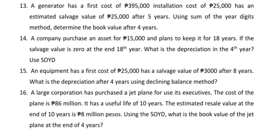 13. A generator has a first cost of P395,000 installation cost of P25,000 has an
estimated salvage value of P25,000 after 5 years. Using sum of the year digits
method, determine the book value after 4 years.
14. A company purchase an asset for P15,000 and plans to keep it for 18 years. If the
salvage value is zero at the end 18th year. What is the depreciation in the 4th year?
Use SOYD
15. An equipment has a first cost of P25,000 has a salvage value of P3000 after 8 years.
What is the depreciation after 4 years using declining balance method?
16. A large corporation has purchased a jet plane for use its executives. The cost of the
plane is P86 million. It has a useful life of 10 years. The estimated resale value at the
end of 10 years is P8 million pesos. Using the SOYD, what is the book value of the jet
plane at the end of 4 years?
