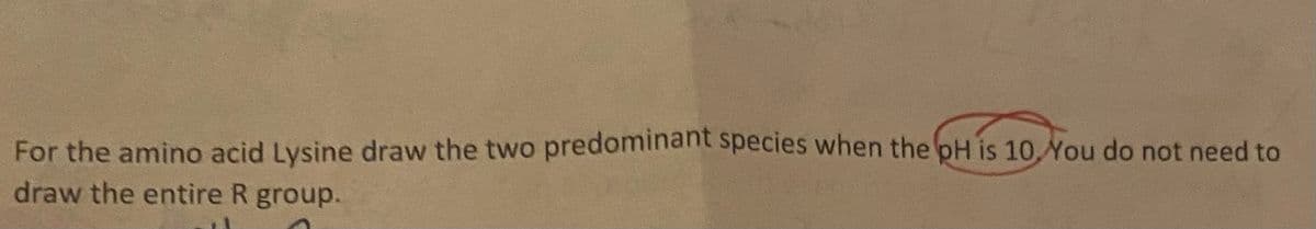 For the amino acid Lysine draw the two predominant species when the pH is 10,You do not need to
draw the entire R group.
