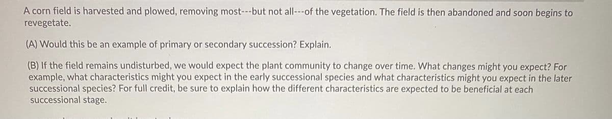 A corn field is harvested and plowed, removing most---but not all---of the vegetation. The field is then abandoned and soon begins to
revegetate.
(A) Would this be an example of primary or secondary succession? Explain.
(B) If the field remains undisturbed, we would expect the plant community to change over time. What changes might you expect? For
example, what characteristics might you expect in the early successional species and what characteristics might you expect in the later
successional species? For full credit, be sure to explain how the different characteristics are expected to be beneficial at each
successional stage.
