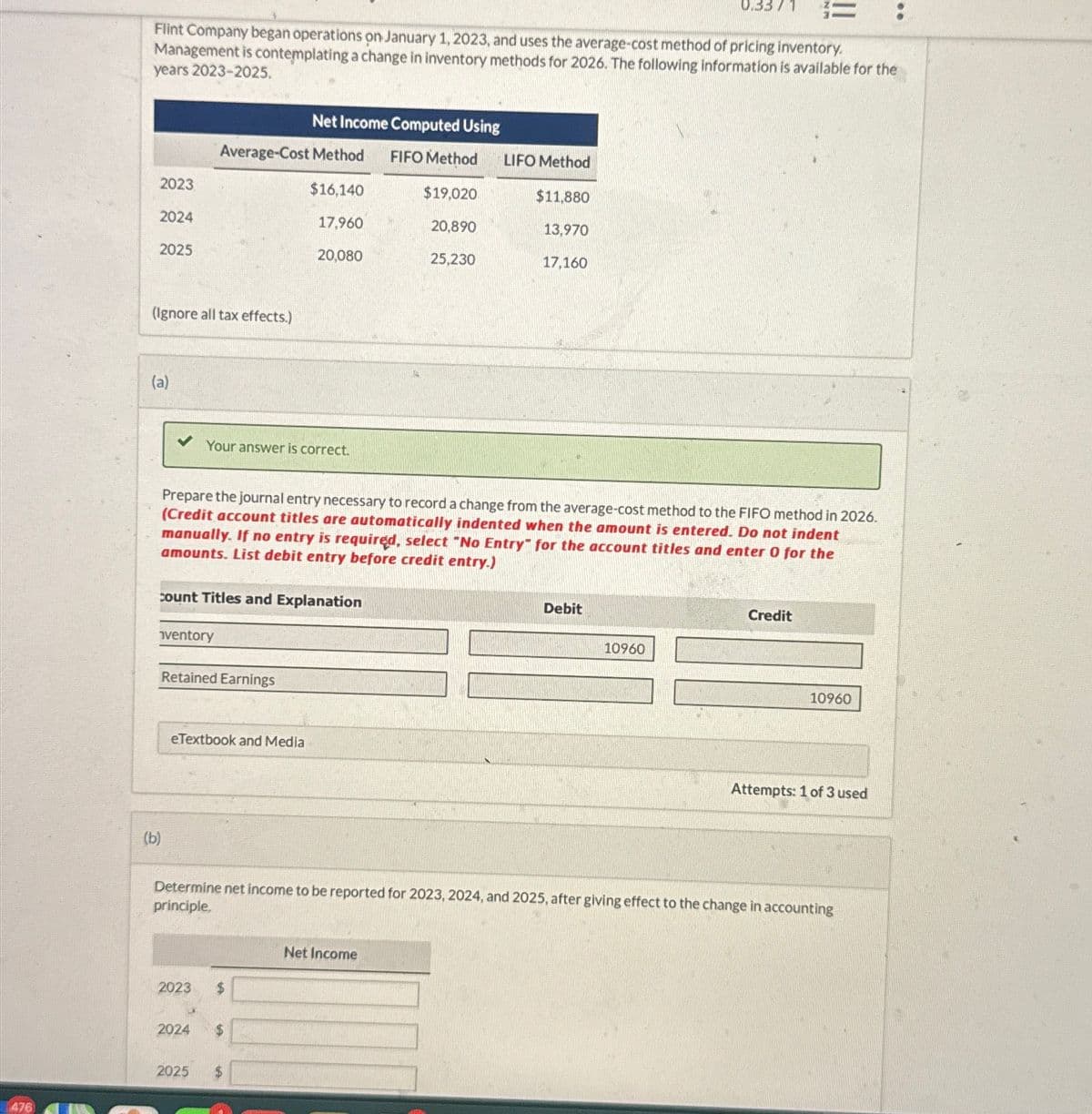 476
0.33/1 ==
Flint Company began operations on January 1, 2023, and uses the average-cost method of pricing inventory.
Management is contemplating a change in inventory methods for 2026. The following information is available for the
years 2023-2025.
Net Income Computed Using
Average-Cost Method
FIFO Method
LIFO Method
2023
$16,140
$19,020
$11,880
2024
17,960
20,890
13,970
2025
20,080
25,230
17,160
(Ignore all tax effects.)
(a)
Your answer is correct.
Prepare the journal entry necessary to record a change from the average-cost method to the FIFO method in 2026.
(Credit account titles are automatically indented when the amount is entered. Do not indent
manually. If no entry is required, select "No Entry" for the account titles and enter O for the
amounts. List debit entry before credit entry.)
count Titles and Explanation
ventory
Retained Earnings
eTextbook and Media
Debit
Credit
10960
10960
Attempts: 1 of 3 used
(b)
Determine net income to be reported for 2023, 2024, and 2025, after giving effect to the change in accounting
principle.
2023 $
2024 $
2025
$
Net Income