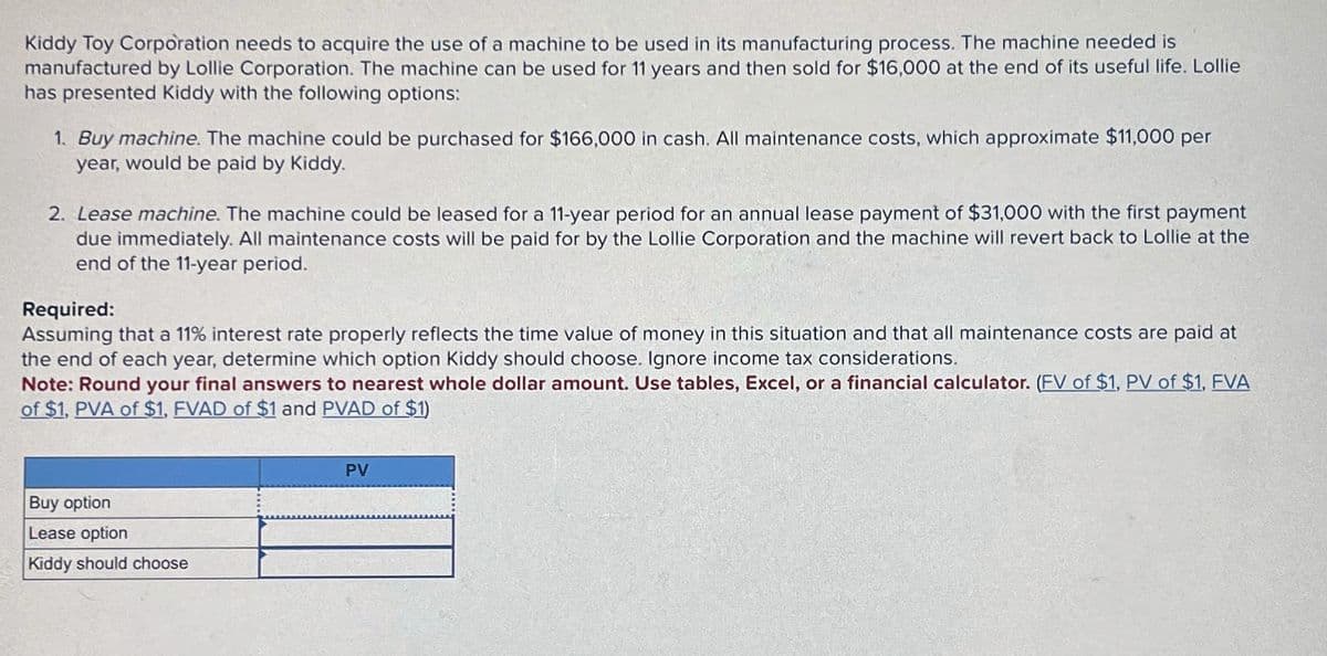 Kiddy Toy Corporation needs to acquire the use of a machine to be used in its manufacturing process. The machine needed is
manufactured by Lollie Corporation. The machine can be used for 11 years and then sold for $16,000 at the end of its useful life. Lollie
has presented Kiddy with the following options:
1. Buy machine. The machine could be purchased for $166,000 in cash. All maintenance costs, which approximate $11,000 per
year, would be paid by Kiddy.
2. Lease machine. The machine could be leased for a 11-year period for an annual lease payment of $31,000 with the first payment
due immediately. All maintenance costs will be paid for by the Lollie Corporation and the machine will revert back to Lollie at the
end of the 11-year period.
Required:
Assuming that a 11% interest rate properly reflects the time value of money in this situation and that all maintenance costs are paid at
the end of each year, determine which option Kiddy should choose. Ignore income tax considerations.
Note: Round your final answers to nearest whole dollar amount. Use tables, Excel, or a financial calculator. (FV of $1, PV of $1, FVA
of $1, PVA of $1, FVAD of $1 and PVAD of $1)
Buy option
Lease option
Kiddy should choose
PV