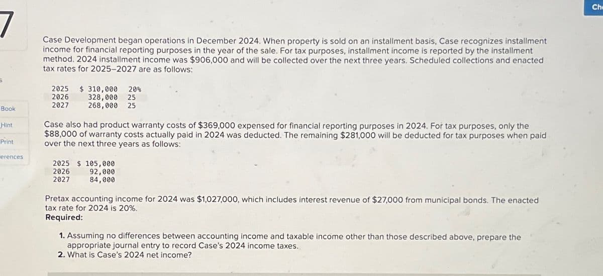 7
Book
Hint
Print
erences
Case Development began operations in December 2024. When property is sold on an installment basis, Case recognizes installment
income for financial reporting purposes in the year of the sale. For tax purposes, installment income is reported by the installment
method. 2024 installment income was $906,000 and will be collected over the next three years. Scheduled collections and enacted
tax rates for 2025-2027 are as follows:
2025
2026
2027
$ 310,000 20%
328,000 25
268,000 25
Case also had product warranty costs of $369,000 expensed for financial reporting purposes in 2024. For tax purposes, only the
$88,000 of warranty costs actually paid in 2024 was deducted. The remaining $281,000 will be deducted for tax purposes when paid
over the next three years as follows:
2025 $ 105,000
2026
2027
92,000
84,000
Pretax accounting income for 2024 was $1,027,000, which includes interest revenue of $27,000 from municipal bonds. The enacted.
tax rate for 2024 is 20%.
Required:
1. Assuming no differences between accounting income and taxable income other than those described above, prepare the
appropriate journal entry to record Case's 2024 income taxes.
2. What is Case's 2024 net income?
Ch