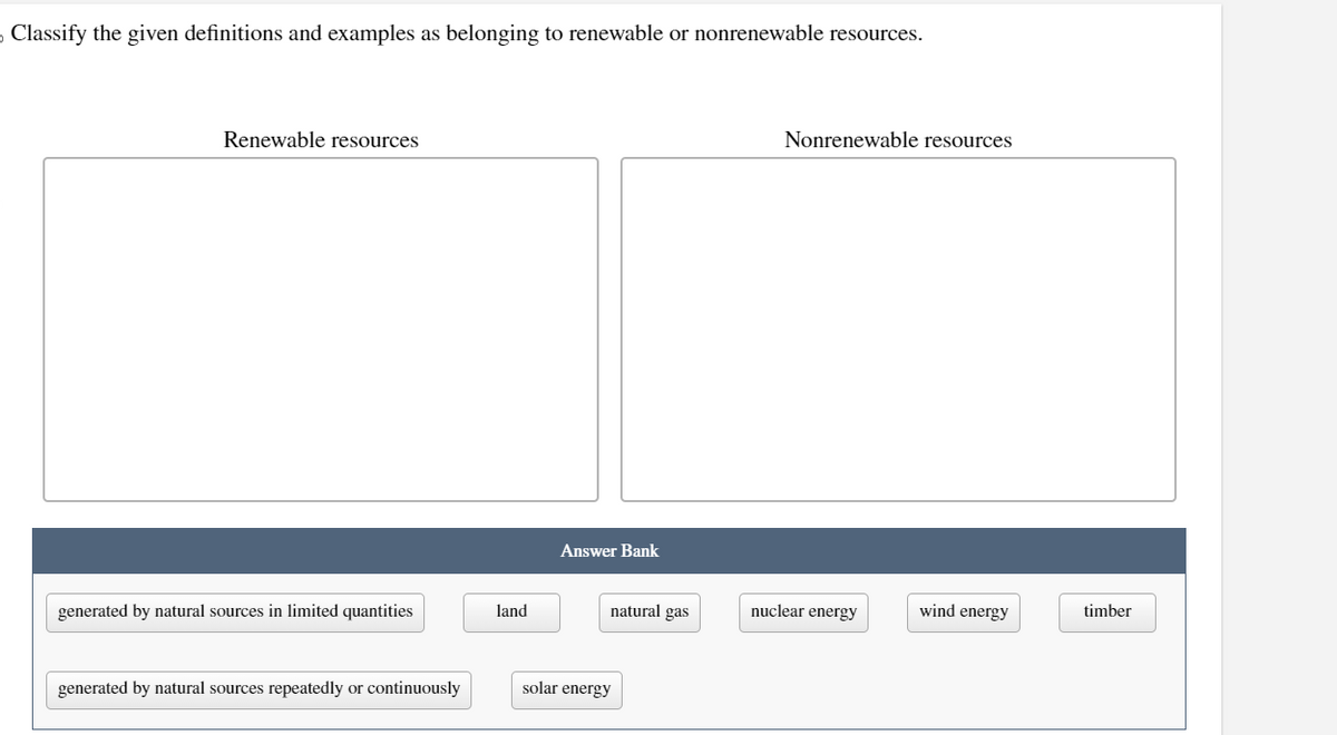 Classify the given definitions and examples as belonging to renewable or nonrenewable resources.
Renewable resources
generated by natural sources in limited quantities
generated by natural sources repeatedly or continuously
land
Answer Bank
natural gas
solar energy
Nonrenewable resources
nuclear energy
wind energy
timber