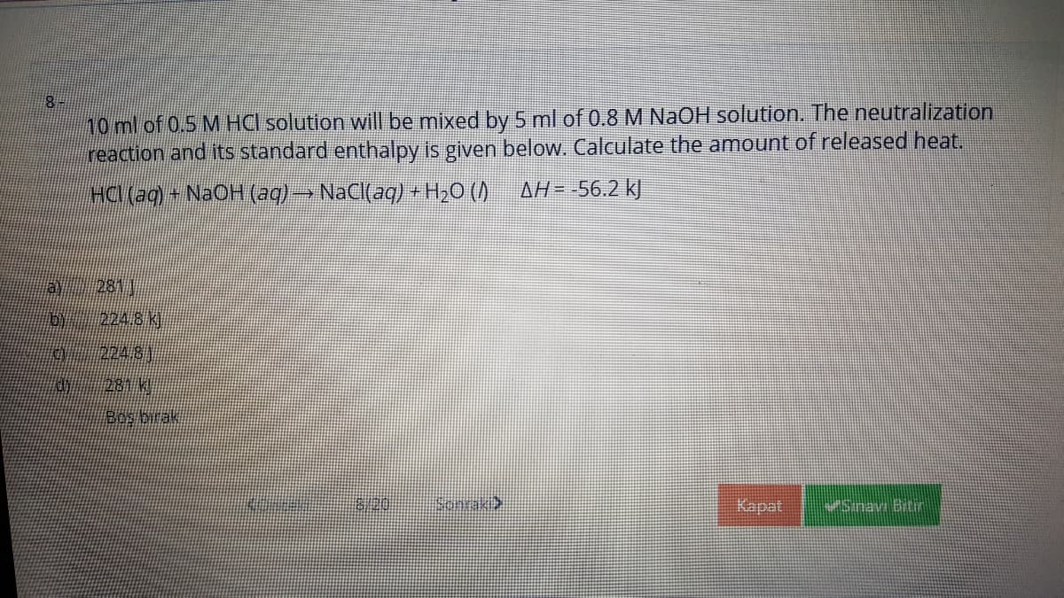 10 ml of 0.5 M HCl solution will be mixed by 5 ml of 0.8 M NaOH solution. The neutralization
reaction and its standard enthalpy is given below. Calculate the amount of released heat.
HCl (aq)
+NAOH (aq)→NACI(aq) +H20 ()
AH= -56.2 kJ
A 281
6/ 2248)
224 81
281 W
Bos birak
Sonrak
Kapat
Sinav Bitin
