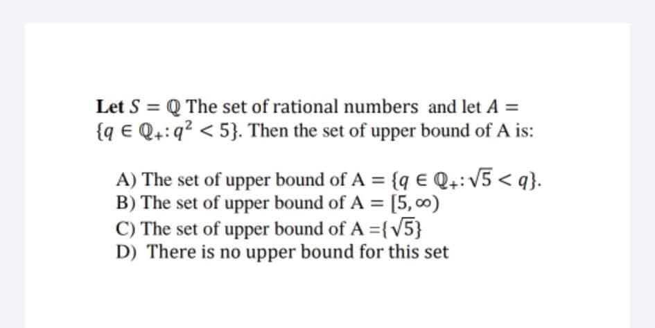 Let S = Q The set of rational numbers and let A =
{q € Q4:q? < 5}. Then the set of upper bound of A is:
A) The set of upper bound of A = {q E Q.: V5 < q}.
B) The set of upper bound of A = [5,00)
C) The set of upper bound of A ={v5}
D) There is no upper bound for this set
