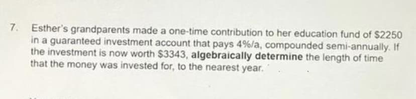 7.
Esther's grandparents made a one-time contribution to her education fund of $2250
in a guaranteed investment account that pays 4%/a, compounded semi-annually. If
the investment is now worth $3343, algebraically determine the length of time
that the money was invested for, to the nearest year.