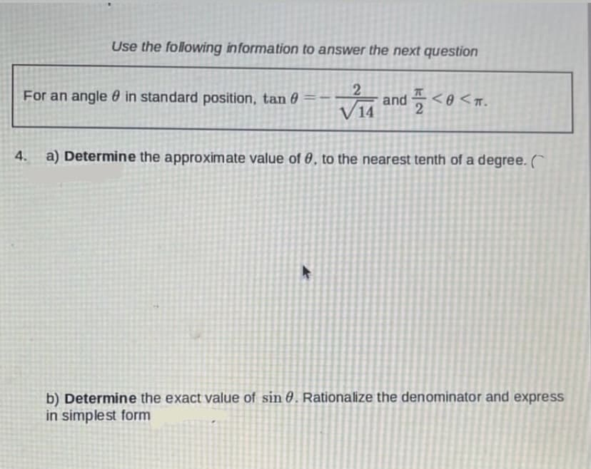 Use the following information to answer the next question
2
For an angle in standard position, tan
0
VI and <<T.
4.
a) Determine the approximate value of 0, to the nearest tenth of a degree. C
►
b) Determine the exact value of sin 0. Rationalize the denominator and express
in simplest form