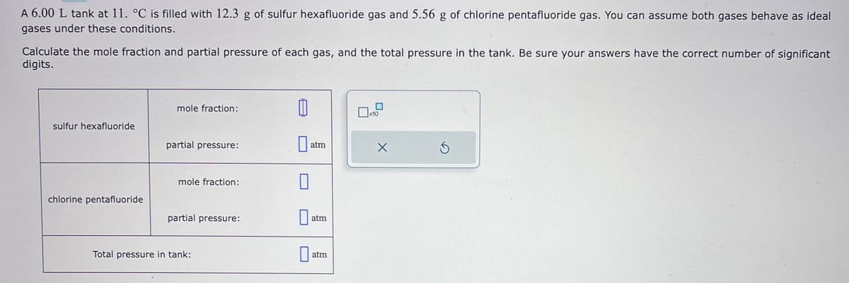 A 6.00 L tank at 11. °C is filled with 12.3 g of sulfur hexafluoride gas and 5.56 g of chlorine pentafluoride gas. You can assume both gases behave as ideal
gases under these conditions.
Calculate the mole fraction and partial pressure of each gas, and the total pressure in the tank. Be sure your answers have the correct number of significant
digits.
sulfur hexafluoride
chlorine pentafluoride
mole fraction:
partial pressure:
mole fraction:
partial pressure:
Total pressure in tank:
0
atm
atm
atm
x10
X
S