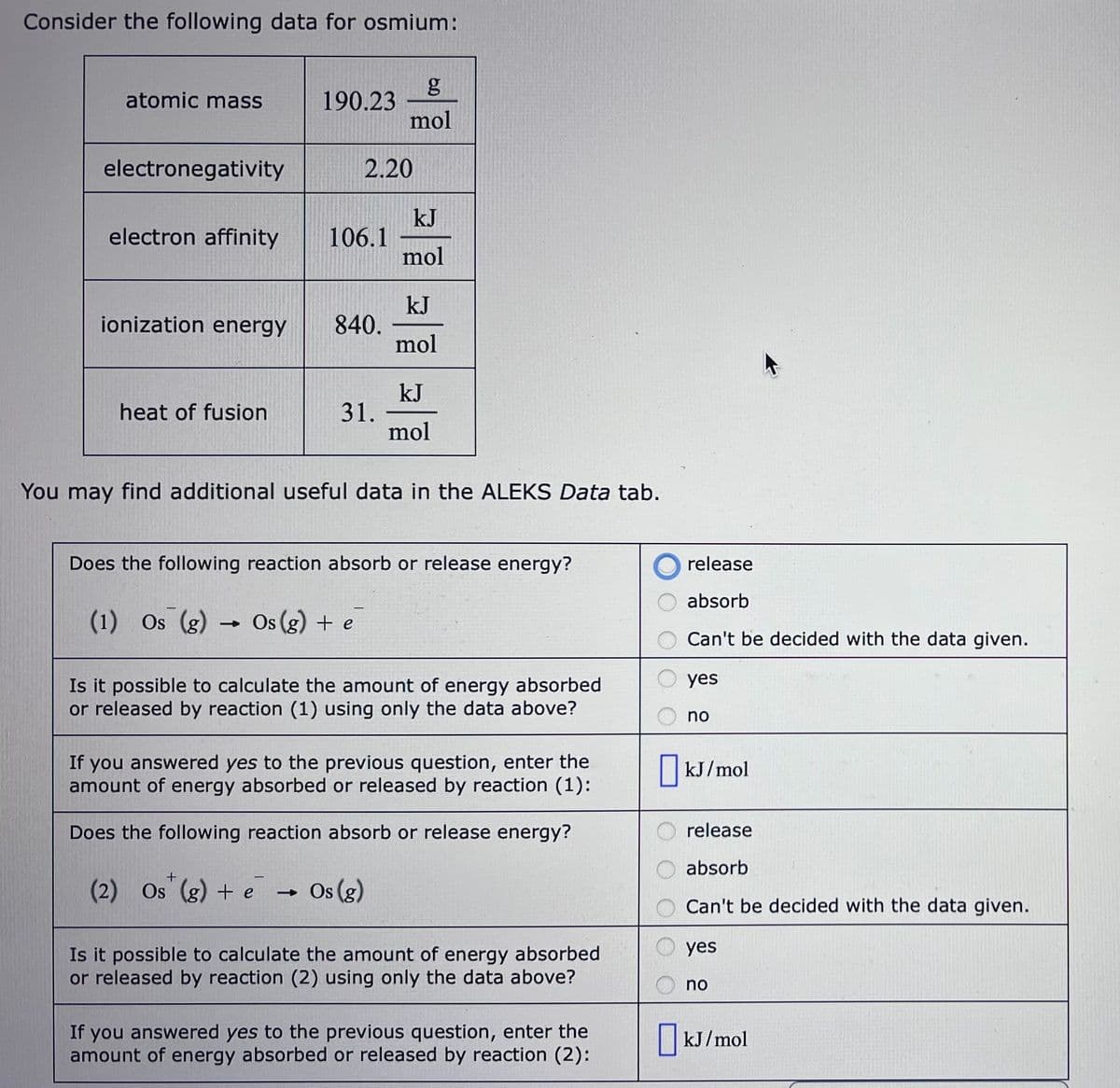 Consider the following data for osmium:
atomic mass
electronegativity
electron affinity
ionization energy
heat of fusion
190.23
106.1
2.20
840.
31.
g
mol
(1) Os (g) → Os (g) + e
kJ
mol
kJ
mol
You may find additional useful data in the ALEKS Data tab.
kJ
mol
Does the following reaction absorb or release energy?
+
(2) Os (g) + e → Os (g)
Is it possible to calculate the amount of energy absorbed
or released by reaction (1) using only the data above?
If you answered yes to the previous question, enter the
amount of energy absorbed or released by reaction (1):
Does the following reaction absorb or release energy?
Is it possible to calculate the amount of energy absorbed
or released by reaction (2) using only the data above?
If you answered yes to the previous question, enter the
amount of energy absorbed or released by reaction (2):
release
absorb
Can't be decided with the data given.
yes
no
kJ/mol
release
absorb
Can't be decided with the data given.
yes
no
kJ/mol