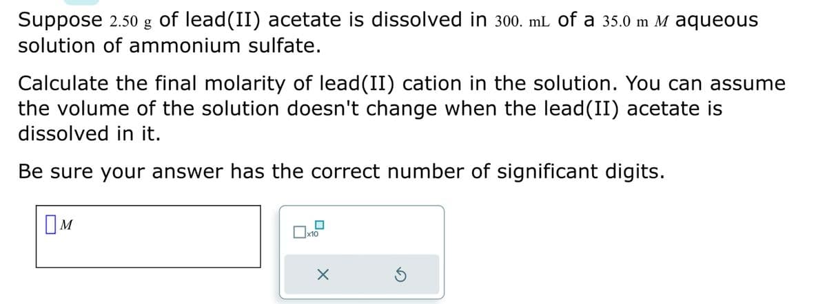 Suppose 2.50 g of lead(II) acetate is dissolved in 300. mL of a 35.0 m M aqueous
solution of ammonium sulfate.
Calculate the final molarity of lead(II) cation in the solution. You can assume
the volume of the solution doesn't change when the lead (II) acetate is
dissolved in it.
Be sure your answer has the correct number of significant digits.
M
x10
X
Ś