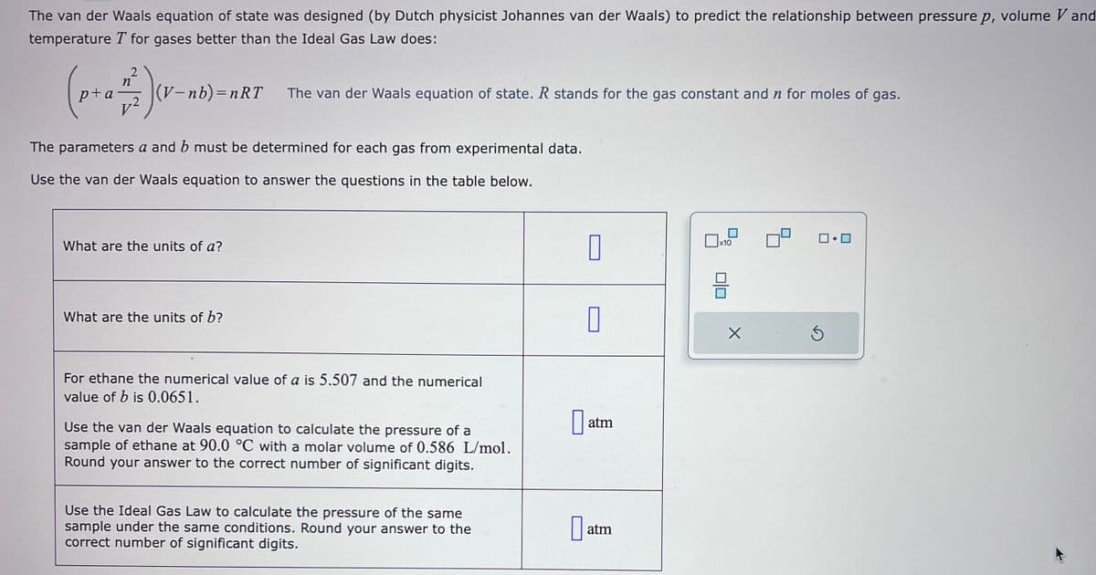 The van der Waals equation of state was designed (by Dutch physicist Johannes van der Waals) to predict the relationship between pressure p, volume Vand
temperature T for gases better than the Ideal Gas Law does:
p+a
2
n
:) (v-
-2
(V-nb)=nRT
The parameters a and b must be determined for each gas from experimental data.
Use the van der Waals equation to answer the questions in the table below.
What are the units of a?
The van der Waals equation of state. R stands for the gas constant and n for moles of gas.
What are the units of b?
For ethane the numerical value of a is 5.507 and the numerical
value of b is 0.0651.
Use the van der Waals equation to calculate the pressure of a
sample of ethane at 90.0 °C with a molar volume of 0.586 L/mol.
Round your answer to the correct number of significant digits.
Use the Ideal Gas Law to calculate the pressure of the same
sample under the same conditions. Round your answer to the
correct number of significant digits.
0
0
Da
MIRIN
atm
atm
x10
H
X
ロ・ロ
Ś