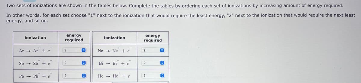 Two sets of ionizations are shown in the tables below. Complete the tables by ordering each set of ionizations by increasing amount of energy required.
In other words, for each set choose "1" next to the ionization that would require the least energy, "2" next to the ionization that would require the next least
energy, and so on.
ionization
+
Ar → Ar + e
Sb Sb + e
-
PbPb + e
energy
required
?
?
O
O
O
ionization
+
Ne Ne te
Bi
→ Bi + e
He → He + e
energy
required
?
?
?
<>