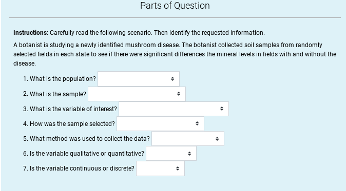 Parts of Question
Instructions: Carefully read the following scenario. Then identify the requested information.
A botanist is studying a newly identified mushroom disease. The botanist collected soil samples from randomly
selected fields in each state to see if there were significant differences the mineral levels in fields with and without the
disease.
1. What is the population?
2. What is the sample?
3. What is the variable of interest?
4. How was the sample selected?
5. What method was used to collect the data?
6. Is the variable qualitative or quantitative?
7. Is the variable continuous or discrete?
