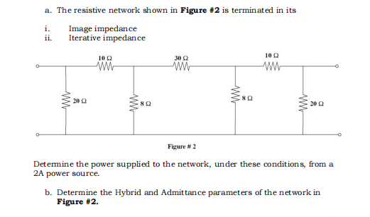 a. The resistive network shown in Figure #2 is terminated in its
i.
Image impedance
ii.
Iterative impedance
10 Q
ww
30 Ω
ww
ww
20
ww
802
www
8Q
10 Ω
ww
ww
20
Figure #2
Determine the power supplied to the network, under these conditions, from a
2A power source.
b. Determine the Hybrid and Admittance parameters of the network in
Figure #2.