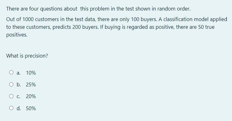 There are four questions about this problem in the test shown in random order.
Out of 1000 customers in the test data, there are only 100 buyers. A classification model applied
to these customers, predicts 200 buyers. If buying is regarded as positive, there are 50 true
positives.
What is precision?
a.
10%
O b. 25%
20%
O d. 50%
