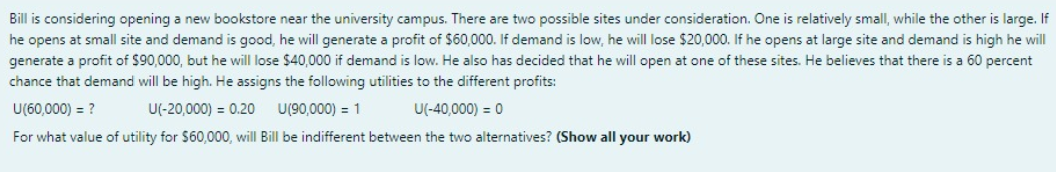 Bill is considering opening a new bookstore near the university campus. There are two possible sites under consideration. One is relatively small, while the other is large. If
he opens at small site and demand is good, he will generate a profit of $60,000. If demand is low, he will lose $20,000. If he opens at large site and demand is high he will
generate a profit of $90,000, but he will lose $40,000 if demand is low. He also has decided that he will open at one of these sites. He believes that there is a 60 percent
chance that demand will be high. He assigns the following utilities to the different profits:
U(60,000) = ?
U(-20,000) = 0.20
U(90,000) = 1
U(-40,000) = 0
For what value of utility for $60,000, will Bill be indifferent between the two alternatives? (Show all your work)
