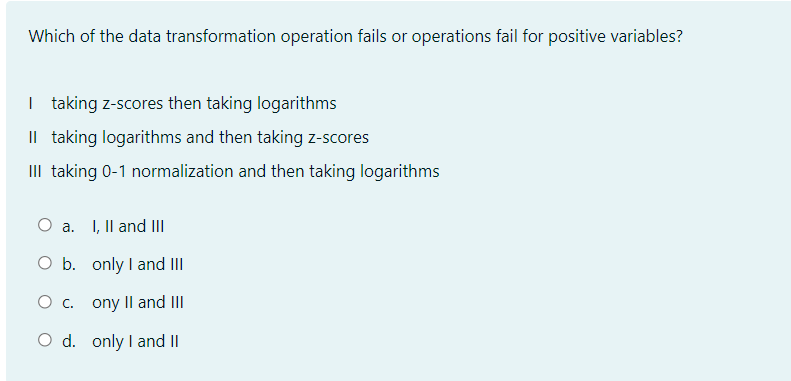 Which of the data transformation operation fails or operations fail for positive variables?
I taking z-scores then taking logarithms
Il taking logarithms and then taking z-scores
III taking 0-1 normalization and then taking logarithms
a. I, Il and II
O b. only I and III
ony II and III
O d. only I and II
