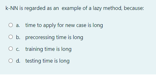 k-NN is regarded as an example of a lazy method, because:
O a. time to apply for new case is long
O b. precoressing time is long
O c. training time is long
O d. testing time is long
