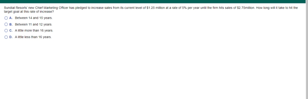 Sundial Resorts' new Chief Marketing Officer has pledged to increase sales from its current level of $1.25 million at a rate of 5% per year until the firm hits sales of $2.75million. How long will it take to hit the
target goal at this rate of increase?
O A. Between 14 and 15 years.
O B. Between 11 and 12 years.
O C. A little more than 16 years.
O D. A little less than 16 years.
