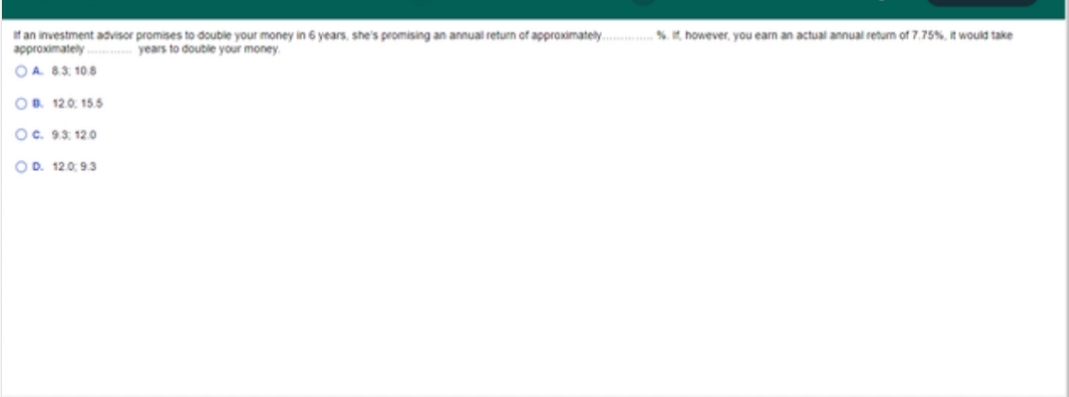 If an investment advisor promises to double your money in 6 years, she's promising an annual return of approximately. % however, you earn an actual annual retum of 7.75%, would take
approximately
OA 83, 108
years to double your money.
OB. 12.0. 155
Oc. 93, 12.0
OD. 120, 9.3
