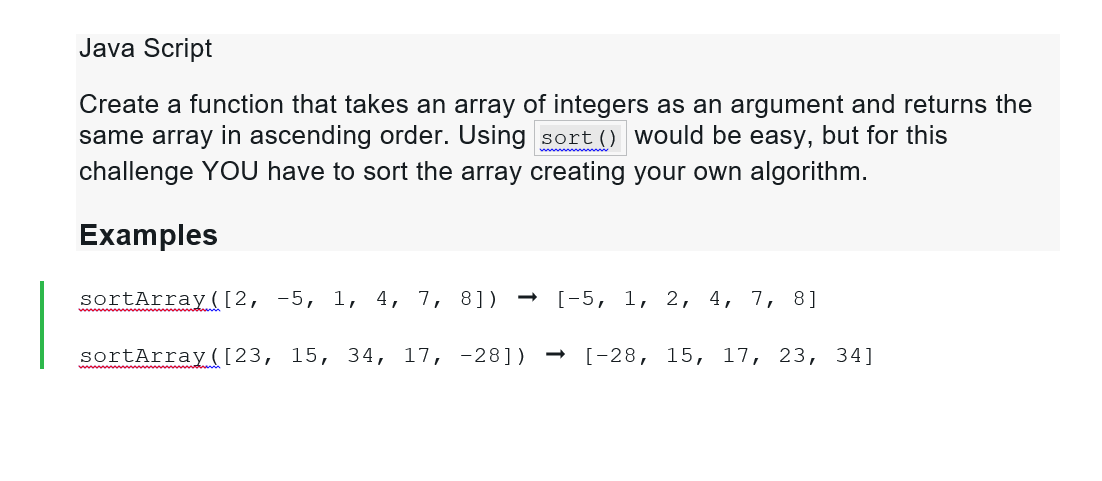 Java Script
Create a function that takes an array of integers as an argument and returns the
same array in ascending order. Using sort () would be easy, but for this
challenge YOU have to sort the array creating your own algorithm.
Examples
sortArray ([2, -5, 1, 4, 7, 8]) → [-5, 1, 2, 4, 7, 8]
sortArray ([23, 15, 34, 17, -28])
[-28, 15, 17, 23, 34]