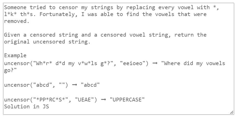 Someone tried to censor my strings by replacing every vowel with *.
1*k* th*s. Fortunately, I was able to find the vowels that were
removed.
Given a censored string and a censored vowel string, return the
original uncensored string.
Example
uncensor ("Wh*r* d*d my v*w*ls g*?", "eeioeo") "Where did my vowels
go?"
uncensor ("abcd", "") → "abcd"
uncensor ("*PP*RC*S*", "UEAE") → "UPPERCASE"
Solution in JS
li