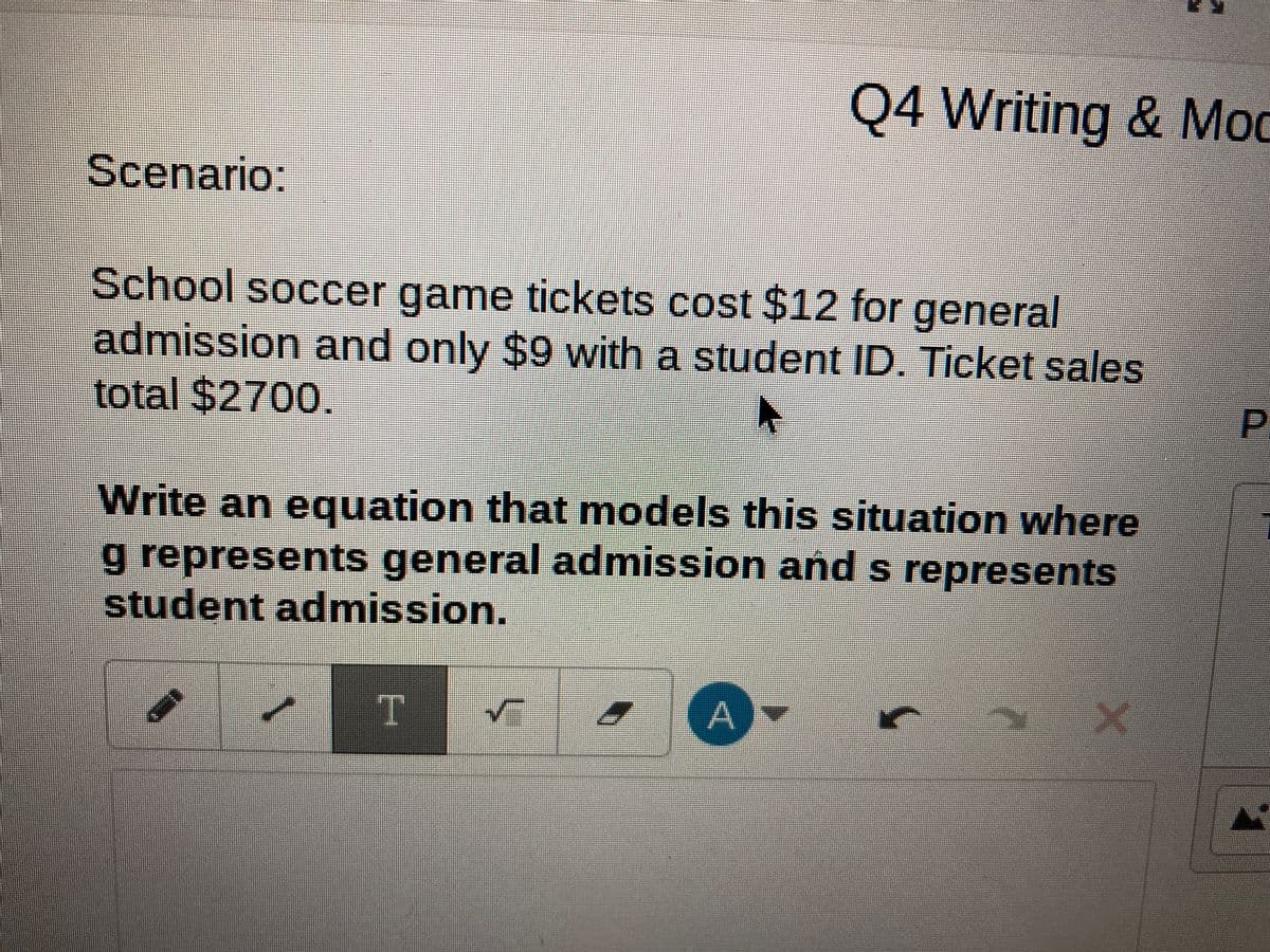 Scenario:
School soccer game tickets cost $12 for general
admission and only $9 with a student ID. Ticket sales
total $2700.
►
Write an equation that models this situation where
g represents general admission and s represents
student admission.
T
Q4 Writing & Mod
✓
A)-
P