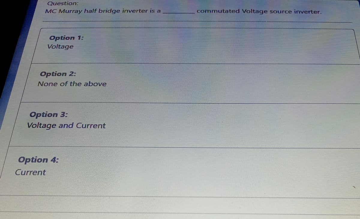 Question:
MC Murray half bridge inverter is a
commutated Voltage source inverter.
Option 1:
Voltage
Option 2:
None of the above
Option 3:
Voltage and Current
Option 4:
Current
