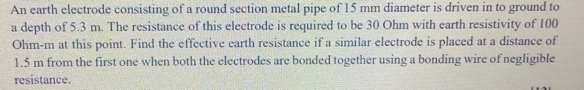 An earth electrode consisting of a round section metal pipe of 15 mm diameter is driven in to ground to
a depth of 5.3 m. The resistance of this electrode is required to be 30 Ohm with earth resistivity of 100
Ohm-m at this point. Find the effective earth resistance if a similar electrode is placed at a distance of
1.5 m from the first one when both the electrodes are bonded together using a bonding wire of negligible
resistance.
13L