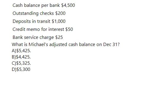 Cash balance per bank $4,500
Outstanding checks $200
Deposits in transit $1,000
Credit memo for interest $50
Bank service charge $25
What is Michael's adjusted cash balance on Dec 31?
A) $5,425.
B)$4,425.
C)$5,325.
D)$5,300