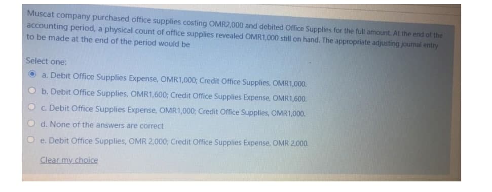 Muscat company purchased office supplies costing OMR2,000 and debited Office Supplies for the full amount. At the end of the
accounting period, a physical count of office supplies revealed OMR1,000 still on hand. The appropriate adjusting journal entry
to be made at the end of the period would be
Select one:
Ⓒa. Debit Office Supplies Expense, OMR1,000; Credit Office Supplies, OMR1,000.
Ob. Debit Office Supplies, OMR1,600; Credit Office Supplies Expense, OMR1,600.
● c. Debit Office Supplies Expense, OMR1,000; Credit Office Supplies, OMR1,000.
O d. None of the answers are correct
Oe. Debit Office Supplies, OMR 2,000; Credit Office Supplies Expense, OMR 2,000.
Clear my choice