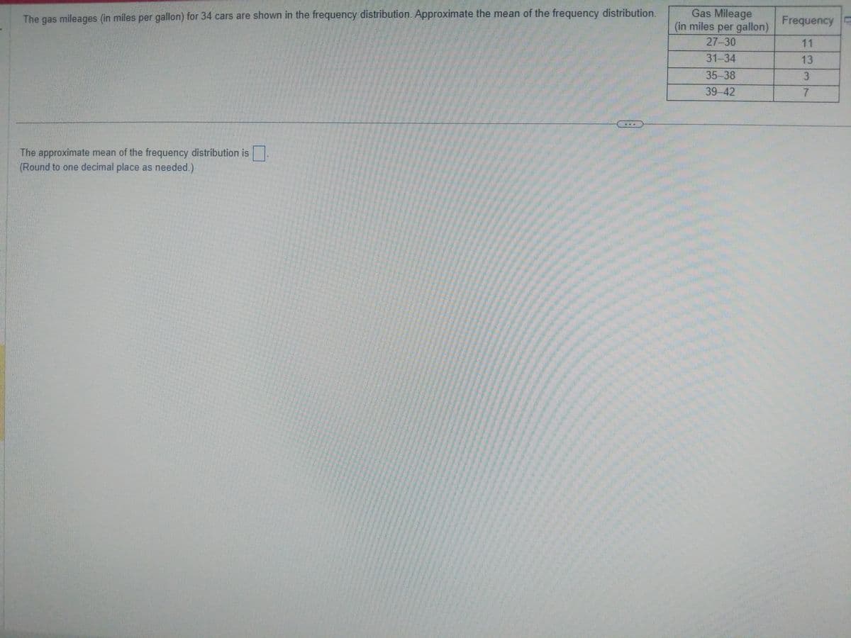 The gas mileages (in miles per gallon) for 34 cars are shown in the frequency distribution. Approximate the mean of the frequency distribution.
The approximate mean of the frequency distribution is.
(Round to one decimal place as needed.)
Gas Mileage
(in miles per gallon)
27-30
31-34
35-38
39-42
Frequency E
11
13
3
7