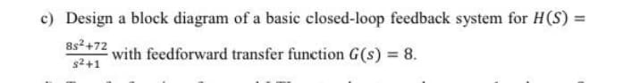 c) Design a block diagram of a basic closed-loop feedback system for H(S) =
8s2+72
with feedforward transfer function G(s) = 8.
s2+1
