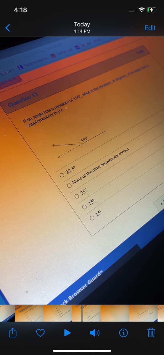 **Question 11**

*If an angle has a measure of 155°, what is the measure, in degrees, of an angle that is supplementary to it?*

This question provides a visual diagram of an angle measuring 155°, indicated by a label next to the angle. The question aims to find the measure of the unknown supplementary angle.

**Answer Choices:**

1. 22.5°
2. None of the other answers are correct
3. 35°
4. 25°
5. 15°

*Explanation:*

Supplementary angles are two angles that add up to 180°. To find the measure of the unknown angle that is supplementary to 155°, perform the following calculation:

180° - 155° = 25°

Therefore, the correct answer is:

**25°**