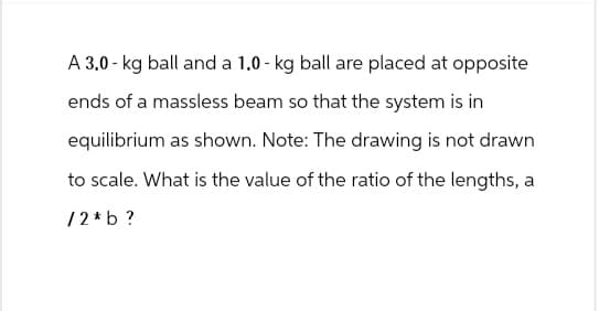 A 3.0 kg ball and a 1.0 - kg ball are placed at opposite
ends of a massless beam so that the system is in
equilibrium as shown. Note: The drawing is not drawn
to scale. What is the value of the ratio of the lengths, a
12*b?