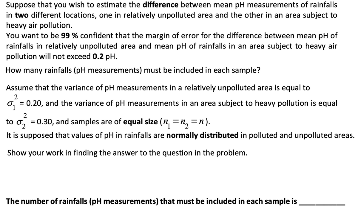 Suppose that you wish to estimate the difference between mean pH measurements of rainfalls
in two different locations, one in relatively unpolluted area and the other in an area subject to
heavy air pollution.
You want to be 99 % confident that the margin of error for the difference between mean pH of
rainfalls in relatively unpolluted area and mean pH of rainfalls in an area subject to heavy air
pollution will not exceed 0.2 pH.
How many rainfalls (pH measurements) must be included in each sample?
Assume that the variance of pH measurements in a relatively unpolluted area is equal to
2
0.20, and the variance of pH measurements in an area subject to heavy pollution is equal
2
to σ = 0.30, and samples are of equal size (n₁ = n₂ = n).
2
It is supposed that values of pH in rainfalls are normally distributed in polluted and unpolluted areas.
Show your work in finding the answer to the question in the problem.
1
=
The number of rainfalls (pH measurements) that must be included in each sample is