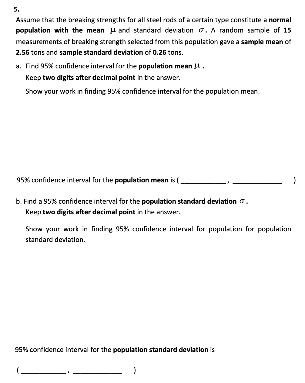 5.
Assume that the breaking strengths for all steel rods of a certain type constitute a normal
population with the mean and standard deviation o. A random sample of 15
measurements of breaking strength selected from this population gave a sample mean of
2.56 tons and sample standard deviation of 0.26 tons.
a. Find 95% confidence interval for the population mean .
Keep two digits after decimal point in the answer.
Show your work in finding 95% confidence interval for the population mean.
95% confidence interval for the population mean is (
b. Find a 95% confidence interval for the population standard deviation .
Keep two digits after decimal point in the answer.
Show your work in finding 95% confidence interval for population for population
standard deviation.
95% confidence interval for the population standard deviation is
)