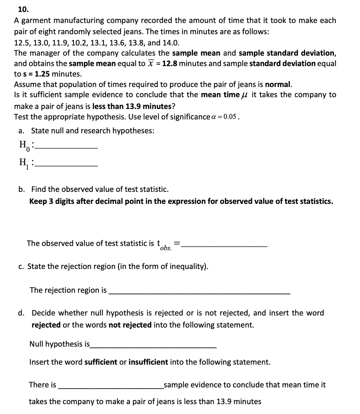 10.
A garment manufacturing company recorded the amount of time that it took to make each
pair of eight randomly selected jeans. The times in minutes are as follows:
12.5, 13.0, 11.9, 10.2, 13.1, 13.6, 13.8, and 14.0.
The manager of the company calculates the sample mean and sample standard deviation,
and obtains the sample mean equal to x = 12.8 minutes and sample standard deviation equal
to s = 1.25 minutes.
Assume that population of times required to produce the pair of jeans is normal.
Is it sufficient sample evidence to conclude that the mean time it takes the company to
make a pair of jeans is less than 13.9 minutes?
Test the appropriate hypothesis. Use level of significance a = 0.05.
a. State null and research hypotheses:
H:
H₁₂ :
b. Find the observed value of test statistic.
Keep 3 digits after decimal point in the expression for observed value of test statistics.
The observed value of test statistic is t
obs.
=
c. State the rejection region (in the form of inequality).
The rejection region is
d. Decide whether null hypothesis is rejected or is not rejected, and insert the word
rejected or the words not rejected into the following statement.
Null hypothesis is_
Insert the word sufficient or insufficient into the following statement.
There is
takes the company to make a pair of jeans is less than 13.9 minutes
_sample evidence to conclude that mean time it