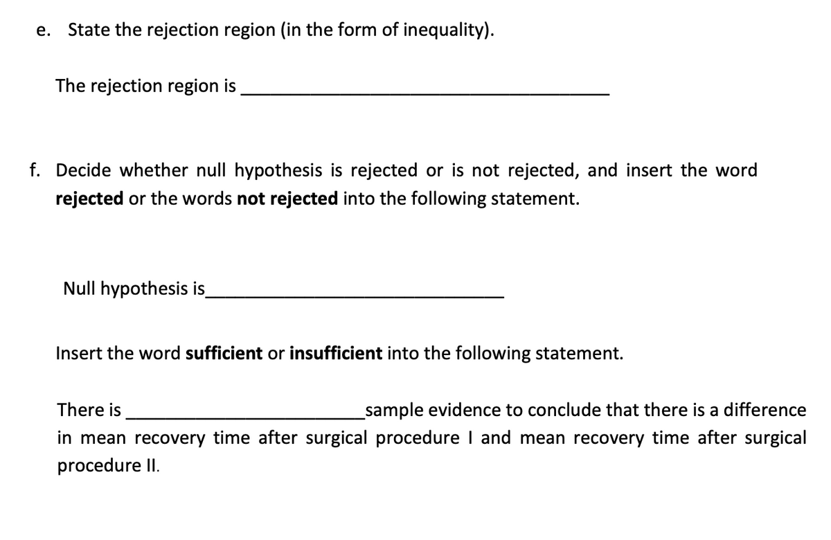 e. State the rejection region (in the form of inequality).
The rejection region is
f. Decide whether null hypothesis is rejected or is not rejected, and insert the word
rejected or the words not rejected into the following statement.
Null hypothesis is_
Insert the word sufficient or insufficient into the following statement.
There is
_sample evidence to conclude that there is a difference
in mean recovery time after surgical procedure I and mean recovery time after surgical
procedure II.