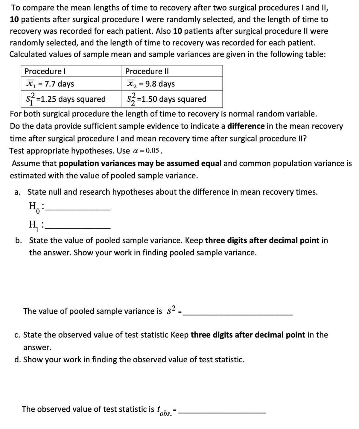 To compare the mean lengths of time to recovery after two surgical procedures I and II,
10 patients after surgical procedure I were randomly selected, and the length of time to
recovery was recorded for each patient. Also 10 patients after surgical procedure II were
randomly selected, and the length of time to recovery was recorded for each patient.
Calculated values of sample mean and sample variances are given in the following table:
Procedure I
x₁ = 7.7 days
s² =1.25 days squared
Procedure Il
x₂ = 9.8 days
$²=1
=1.50 days squared
For both surgical procedure the length of time to recovery is normal random variable.
Do the data provide sufficient sample evidence to indicate a difference in the mean recovery
time after surgical procedure I and mean recovery time after surgical procedure II?
Test appropriate hypotheses. Use a = 0.05.
Assume that population variances may be assumed equal and common population variance is
estimated with the value of pooled sample variance.
a. State null and research hypotheses about the difference in mean recovery times.
H:
H₁:
b. State the value of pooled sample variance. Keep three digits after decimal point in
the answer. Show your work in finding pooled sample variance.
The value of pooled sample variance is $²
c. State the observed value of test statistic Keep three digits after decimal point in the
answer.
d. Show your work in finding the observed value of test statistic.
The observed value of test statistic is t
obs.
=