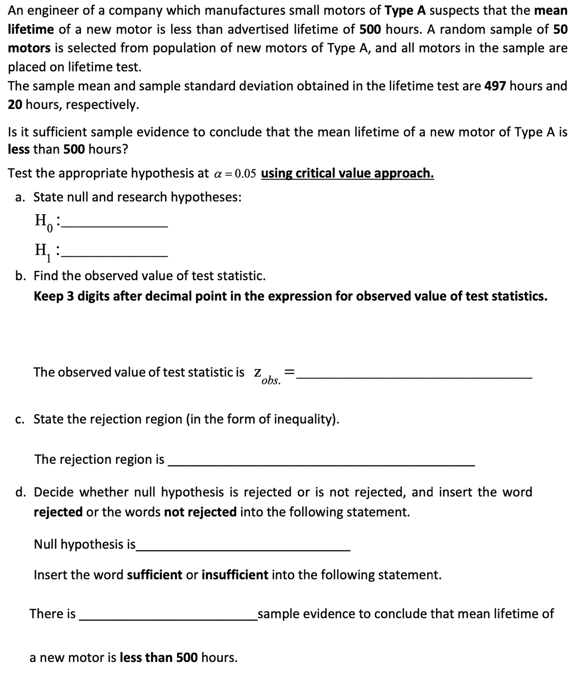 An engineer of a company which manufactures small motors of Type A suspects that the mean
lifetime of a new motor is less than advertised lifetime of 500 hours. A random sample of 50
motors is selected from population of new motors of Type A, and all motors in the sample are
placed on lifetime test.
The sample mean and sample standard deviation obtained in the lifetime test are 497 hours and
20 hours, respectively.
Is it sufficient sample evidence to conclude that the mean lifetime of a new motor of Type A is
less than 500 hours?
Test the appropriate hypothesis at a = 0.05 using critical value approach.
a. State null and research hypotheses:
H₂:
H₁ :
b. Find the observed value of test statistic.
Keep 3 digits after decimal point in the expression for observed value of test statistics.
The observed value of test statistic is z =
obs.
c. State the rejection region (in the form of inequality).
The rejection region is
d. Decide whether null hypothesis is rejected or is not rejected, and insert the word
rejected or the words not rejected into the following statement.
Null hypothesis is_
Insert the word sufficient or insufficient into the following statement.
There is
a new motor is less than 500 hours.
_sample evidence to conclude that mean lifetime of