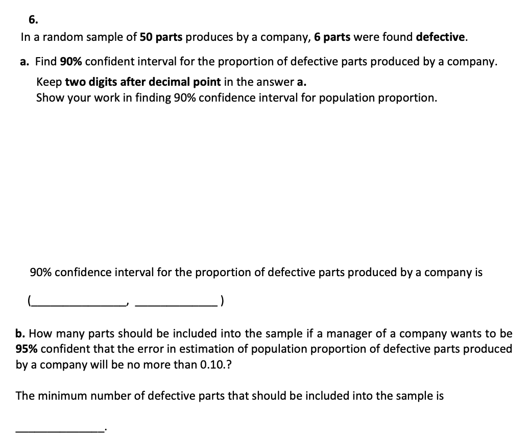 6.
In a random sample of 50 parts produces by a company, 6 parts were found defective.
a. Find 90% confident interval for the proportion of defective parts produced by a company.
Keep two digits after decimal point in the answer a.
Show your work in finding 90% confidence interval for population proportion.
90% confidence interval for the proportion of defective parts produced by a company is
:)
b. How many parts should be included into the sample if a manager of a company wants to be
95% confident that the error in estimation of population proportion of defective parts produced
by a company will be no more than 0.10.?
The minimum number of defective parts that should be included into the sample is