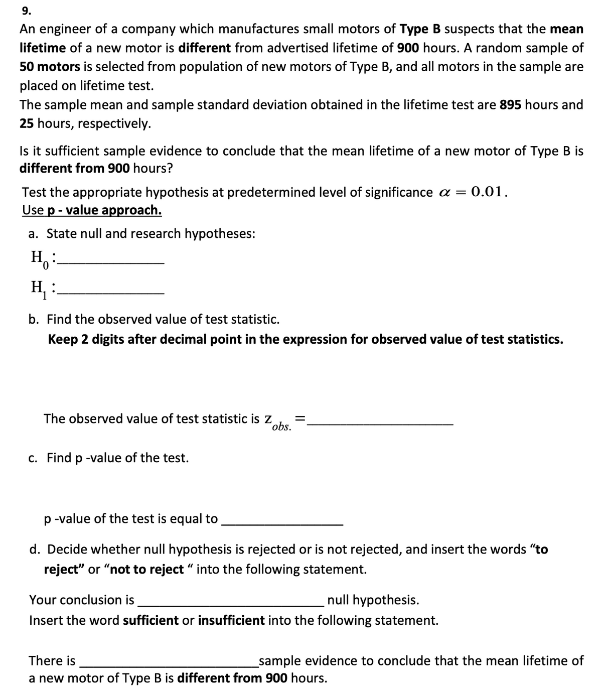 9.
An engineer of a company which manufactures small motors of Type B suspects that the mean
lifetime of a new motor is different from advertised lifetime of 900 hours. A random sample of
50 motors is selected from population of new motors of Type B, and all motors in the sample are
placed on lifetime test.
The sample mean and sample standard deviation obtained in the lifetime test are 895 hours and
25 hours, respectively.
Is it sufficient sample evidence to conclude that the mean lifetime of a new motor of Type B is
different from 900 hours?
Test the appropriate hypothesis at predetermined level of significance a = 0.01.
Use p-value approach.
a. State null and research hypotheses:
H:
H₁ :
b. Find the observed value of test statistic.
Keep 2 digits after decimal point in the expression for observed value of test statistics.
The observed value of test statistic is z =
obs.
c. Find p-value of the test.
p-value of the test is equal to
d. Decide whether null hypothesis is rejected or is not rejected, and insert the words "to
reject" or "not to reject " into the following statement.
Your conclusion is
null hypothesis.
Insert the word sufficient or insufficient into the following statement.
_sample evidence to conclude that the mean lifetime of
There is
a new motor of Type B is different from 900 hours.